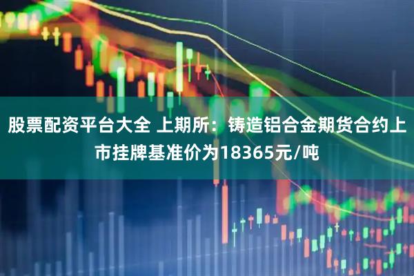 股票配資平臺大全 上期所：鑄造鋁合金期貨合約上市掛牌基準(zhǔn)價(jià)為18365元/噸