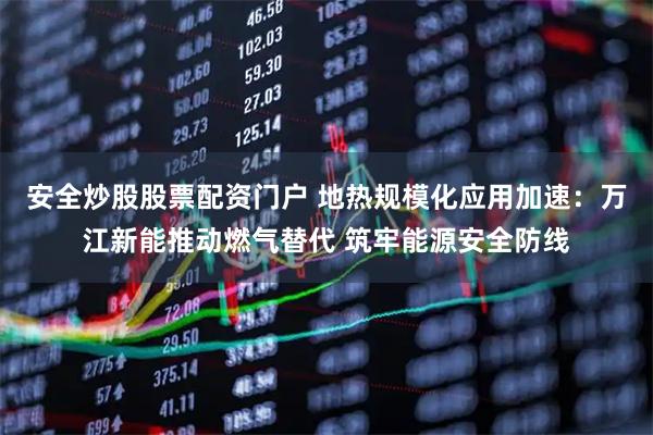 安全炒股股票配資門(mén)戶 地?zé)嵋?guī)?；瘧?yīng)用加速：萬(wàn)江新能推動(dòng)燃?xì)馓娲?筑牢能源安全防線