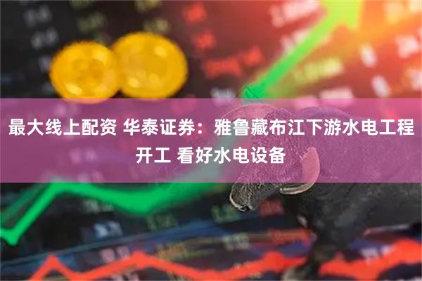 最大線上配資 華泰證券：雅魯藏布江下游水電工程開工 看好水電設(shè)備