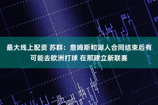 最大線上配資 蘇群：詹姆斯和湖人合同結(jié)束后有可能去歐洲打球 在那建立新聯(lián)賽