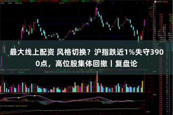 最大線上配資 風格切換？滬指跌近1%失守3900點，高位股集體回撤丨復盤論