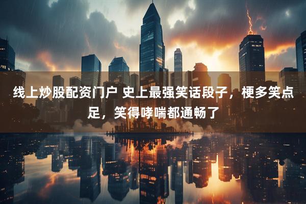 線上炒股配資門戶 史上最強笑話段子，梗多笑點足，笑得哮喘都通暢了