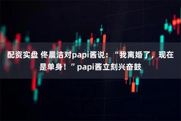 配資實盤 佟晨潔對papi醬說：“我離婚了，現(xiàn)在是單身！”papi醬立刻興奮鼓